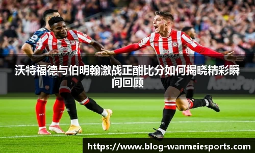 沃特福德与伯明翰激战正酣比分如何揭晓精彩瞬间回顾